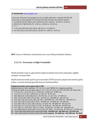 [BEYAZ	
  ŞAPKALI	
  HACKER	
  EĞİTİMİ]	
   BGA	
  
	
  
BİLGİ	
  GÜVENLİĞİ	
  AKADEMİSİ	
  |	
  Aktif	
  Bilgi	
  toplama	
   86	
  
	
  
NOT: Linux	
  ve	
  Windows	
  sistemlerde	
  trace	
  aracı	
  farklı	
  protokoller	
  kullanır.
2.3.3.7.2. Traceroute	
  ve	
  Diğer	
  Protokoller	
  
	
  
Hedef	
  sistemde	
  icmp	
  ve	
  udp	
  portlari	
  kapali	
  ise	
  klasik	
  traceroute	
  çalışmaları	
  sağlıklı	
  
sonuçlar	
  vermeyecektir.	
  	
  
Hedef	
  sistem	
  üzerinde	
  açık	
  bir	
  port	
  üzerinden	
  TCPTraceroute	
  çalıştırırsak	
  sisteme	
  giden	
  
yolları	
  ve	
  sistem	
  önünde	
  güvenlik	
  duvarını	
  belirleyebiliriz.	
  
#tcptraceroute www.open.edu.tr 80
Selected device fxp0, address 172.16.10.2, port 58582 for outgoing packets
Tracing the path to www.open.edu.tr (111.112.113.114) on TCP port 80, 30 hops max
1 172.16.10.1 (172.16.10.1) 0.872 ms 9.832 ms 9.905 ms
2 1.2.3.41 (1.2.3.41) 9.925 ms 0.721 ms 9.741 ms
3 193.255.0.61 (193.255.0.61) 83.745 ms 31.317 ms 27.939 ms
4 195.175.51.65 (195.175.51.65) 25.453 ms 28.686 ms 28.104 ms
5 212.156.118.161 (212.156.118.161) 384.850 ms 742.354 ms 336.844 ms
6 212.156.118.5 (212.156.118.5) 18.064 ms 24.648 ms 23.109 ms
7 212.156.118.21 (212.156.118.21) 32.347 ms 48.208 ms 64.222 ms
8 212.156.117.10 (212.156.117.10) 61.678 ms 54.749 ms 52.075 ms
9 212.156.117.146 (212.156.117.146) 73.028 ms 97.067 ms 109.632 ms
10 usr-4993.dial-in.ttnet.net.tr (212.156.147.130) 112.622 ms 97.923 ms 75.954 ms
11 111.112.113.114 (111.112.113.114) 64.054 ms 46.363 ms 43.193 ms
12 111.112.113.114 (111.112.113.114) [open] 52.160 ms 44.720 ms 31.919
# traceroute www.google.com
	
  
traceroute:	
  Warning:	
  www.google.com	
  has	
  multiple	
  addresses;	
  using	
  64.233.183.103	
  
traceroute	
  to	
  www.l.google.com	
  (64.233.183.103),	
  64	
  hops	
  max,	
  40	
  byte	
  packets	
  
	
  1	
  	
  host-­‐80-­‐93-­‐212-­‐81.teklan.com.tr	
  (80.93.212.81)	
  	
  0.625	
  ms	
  	
  20.543	
  ms	
  	
  0.242	
  ms	
  
	
  2	
  	
  88.255.65.17	
  (88.255.65.17)	
  	
  1.332	
  ms	
  	
  28.244	
  ms	
  	
  30.353	
  ms	
  
	
  3	
  	
  *	
  *	
  *	
  
	
  4	
  	
  *	
  212.156.118.9	
  (212.156.118.9)	
  	
  130.119	
  ms	
  	
  213.596	
  ms	
  
	
  5	
  	
  212.156.118.21	
  (212.156.118.21)	
  	
  20.435	
  ms	
  	
  1.035	
  ms	
  	
  1.022	
  ms	
  
 
