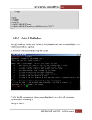 [BEYAZ	
  ŞAPKALI	
  HACKER	
  EĞİTİMİ]	
   BGA	
  
	
  
BİLGİ	
  GÜVENLİĞİ	
  AKADEMİSİ	
  |	
  Aktif	
  Bilgi	
  toplama	
   91	
  
	
  
	
  	
  	
  	
  	
  	
  	
  	
  SHARES	
  
-­‐-­‐-­‐-­‐-­‐-­‐-­‐-­‐-­‐-­‐-­‐-­‐-­‐-­‐-­‐-­‐-­‐-­‐-­‐-­‐-­‐-­‐-­‐-­‐-­‐-­‐-­‐-­‐-­‐-­‐-­‐-­‐-­‐-­‐-­‐-­‐-­‐-­‐-­‐-­‐	
  
	
  
SYSVOL	
  
NETLOGON	
  
programlar	
  
C:WINDOWSSYSVOLsysvol	
  
C:WINDOWSSYSVOLsysvolhome-­‐labs.lifeoverip.netSCRIPTS	
  
E:	
  	
  
	
  
	
  
2.3.3.9. Dmitry	
  ile	
  Bilgi	
  Toplama	
  
	
  
Dmitry(Deep	
  Magic	
  Information	
  Gathering	
  Tool)	
  hedef	
  system	
  hakkında	
  olabildiğince	
  fazla	
  
bilgi	
  toplayarak	
  bunu	
  raporlar.	
  
K>Backtrack>Information	
  Gathering>All>Dmitry	
  
	
  
	
  
Yeni	
  bir	
  özellik	
  sunmamasına	
  rağmen	
  manuel	
  yapılacak	
  çoğu	
  işlemi	
  tek	
  bir	
  adımda	
  
yapabilmemize	
  olanak	
  sağlar.	
  	
  
Dmitry	
  ile	
  kısaca	
  ;	
  
 