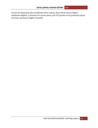 [BEYAZ	
  ŞAPKALI	
  HACKER	
  EĞİTİMİ]	
   BGA	
  
	
  
BİLGİ	
  GÜVENLİĞİ	
  AKADEMİSİ	
  |	
  Aktif	
  Bilgi	
  toplama	
   92	
  
	
  
Verilen	
  bir	
  domain/ip	
  adresi	
  hakkında	
  whois	
  sorgusu,	
  Netcraft’tan	
  alınma	
  bilgiler,	
  
subdomain	
  bilgileri,	
  o	
  domaine	
  ait	
  e-­‐posta	
  adresi,	
  açık	
  TCP	
  portları	
  ve	
  bu	
  portlarda	
  çalışan	
  
servislere	
  ait	
  banner	
  bilgileri	
  alınabilir.	
  
	
  
	
  
	
  
	
  
	
  
	
  
	
  
	
  
	
  
	
  
	
  
	
  
	
  
	
  
	
  
	
  
	
  
	
  
	
  
	
  
	
  
	
  
	
  
 