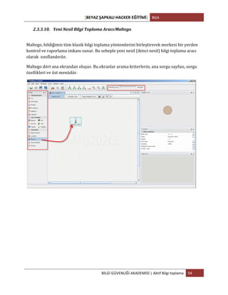 [BEYAZ	
  ŞAPKALI	
  HACKER	
  EĞİTİMİ]	
   BGA	
  
	
  
BİLGİ	
  GÜVENLİĞİ	
  AKADEMİSİ	
  |	
  Aktif	
  Bilgi	
  toplama	
   94	
  
	
  
2.3.3.10. Yeni	
  Nesil	
  Bilgi	
  Toplama	
  Aracı:Maltego	
  
	
  
Maltego,	
  bildiğimiz	
  tüm	
  klasik	
  bilgi	
  toplama	
  yöntemlerini	
  birleştirerek	
  merkezi	
  bir	
  yerden	
  
kontrol	
  ve	
  raporlama	
  imkanı	
  sunar.	
  Bu	
  sebeple	
  yeni	
  nesil	
  (ikinci	
  nesil)	
  bilgi	
  toplama	
  aracı	
  
olarak	
  	
  sınıflandırılır.	
  
Maltego	
  dört	
  ana	
  ekrandan	
  oluşur.	
  Bu	
  ekranlar	
  arama	
  kriterlerin,	
  ana	
  sorgu	
  sayfası,	
  sorgu	
  
özellikleri	
  ve	
  üst	
  menüdür.	
  
	
  
	
   	
  
 