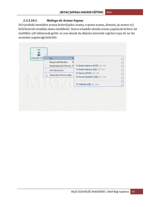 [BEYAZ	
  ŞAPKALI	
  HACKER	
  EĞİTİMİ]	
   BGA	
  
	
  
BİLGİ	
  GÜVENLİĞİ	
  AKADEMİSİ	
  |	
  Aktif	
  Bilgi	
  toplama	
   95	
  
	
  
2.3.3.10.1. Maltego	
  ile	
  Arama	
  Yapma	
  
Sol	
  taraftaki	
  menüden	
  arama	
  kriteri(şahıs	
  arama,	
  e-­‐posta	
  arama,	
  domain,	
  ip	
  arama	
  vs)	
  
belirlenerek	
  ortadakı	
  alana	
  sürüklenir.	
  Sonra	
  ortadaki	
  alanda	
  arama	
  yapılacak	
  kritere	
  ait	
  
özellikler	
  çift	
  tıklanarak	
  girilir	
  ve	
  son	
  olarak	
  da	
  objenin	
  üzerinde	
  sağ	
  fare	
  tuşu	
  ile	
  ne	
  tür	
  
aramalar	
  yapılacağı	
  belirtilir.	
  
	
  
	
  
	
   	
  
 