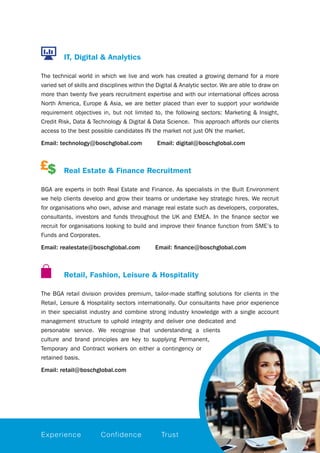 IT, Digital & Analytics
The technical world in which we live and work has created a growing demand for a more
varied set of skills and disciplines within the Digital & Analytic sector. We are able to draw on
more than twenty five years recruitment expertise and with our international offices across
North America, Europe & Asia, we are better placed than ever to support your worldwide
requirement objectives in, but not limited to, the following sectors: Marketing & Insight,
Credit Risk, Data & Technology & Digital & Data Science.  This approach affords our clients
access to the best possible candidates IN the market not just ON the market.
Email: technology@boschglobal.com Email: digital@boschglobal.com
		Real Estate & Finance Recruitment
BGA are experts in both Real Estate and Finance. As specialists in the Built Environment
we help clients develop and grow their teams or undertake key strategic hires. We recruit
for organisations who own, advise and manage real estate such as developers, corporates,
consultants, investors and funds throughout the UK and EMEA. In the finance sector we
recruit for organisations looking to build and improve their finance function from SME’s to
Funds and Corporates.
Email: realestate@boschglobal.com Email: finance@boschglobal.com
		Retail, Fashion, Leisure & Hospitality
The BGA retail division provides premium, tailor-made staffing solutions for clients in the
Retail, Leisure & Hospitality sectors internationally. Our consultants have prior experience
in their specialist industry and combine strong industry knowledge with a single account
management structure to uphold integrity and deliver one dedicated and
personable service. We recognise that understanding a clients
culture and brand principles are key to supplying Permanent,
Temporary and Contract workers on either a contingency or
retained basis.
Email: retail@boschglobal.com
Experience Confidence Trust
 