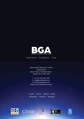 Bosch Global Associates Limited
Headquarters
Bosch House, 33b Bank Street,
Ashford, Kent TN23 1DQ
Skype: bosch.global.associates
Experience I Confidence I Trust
London I Denver I Ashford I Dubai
Amsterdam I Frankfurt I Singapore
T	 +44 (0) 845 242 2332
E	info@boschglobal.com
W	www.boschglobal.com
 