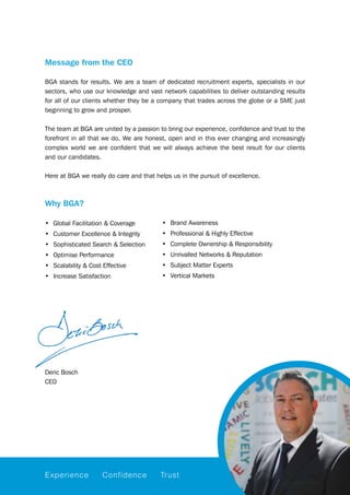 Message from the CEO
BGA stands for results. We are a team of dedicated recruitment experts, specialists in our
sectors, who use our knowledge and vast network capabilities to deliver outstanding results
for all of our clients whether they be a company that trades across the globe or a SME just
beginning to grow and prosper.
The team at BGA are united by a passion to bring our experience, confidence and trust to the
forefront in all that we do. We are honest, open and in this ever changing and increasingly
complex world we are confident that we will always achieve the best result for our clients
and our candidates.
Here at BGA we really do care and that helps us in the pursuit of excellence.
Why BGA?
Experience Confidence Trust
Deric Bosch
CEO
•	 Global Facilitation & Coverage
•	 Customer Excellence & Integrity
•	 Sophisticated Search & Selection
•	 Optimise Performance
•	 Scalability & Cost Effective
•	 Increase Satisfaction
•	 Brand Awareness
•	 Professional & Highly Effective
•	 Complete Ownership & Responsibility
•	 Unrivalled Networks & Reputation
•	 Subject Matter Experts
•	 Vertical Markets
 
