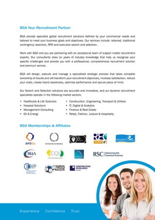 BGA Your Recruitment Partner
BGA provide specialist global recruitment solutions defined by your commercial needs and
tailored to meet your business goals and objectives. Our services include: retained, traditional
contingency searches, RPO and executive search and selection.
Work with BGA and you are partnering with an exceptional team of subject matter recruitment
experts. Our consultants draw on years of industry knowledge that help us recognise your
specific challenges and provide you with a professional, comprehensive recruitment solution
and premium service.
BGA will design, execute and manage a specialised strategic process that takes complete
ownership of results and will transform your recruitment objectives, increase satisfaction, reduce
your costs, create brand awareness, optimise performance and secure piece of mind.
Our Search and Selection solutions are accurate and innovative, and our dynamic recruitment
specialists operate in the following market sectors:
•	 Healthcare & Life Sciences	 •	 Construction, Engineering, Transport & Utilities
•	 Hospital Solutions	 •	 IT, Digital & Analytics
•	 Management Consulting	 •	 Finance & Real Estate
•	 Oil & Energy	 •	 Retail, Fashion, Leisure & Hospitality
BGA Memberships & Affiliates
Experience Confidence Trust
 
