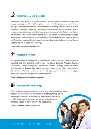 Healthcare & Life Sciences
Healthcare & Life Sciences is one of the world’s fastest growing sectors and faces many
unique challenges. In this highly regulated market identifying, attracting and retaining
the right calibre of candidate can sometimes seem a daunting prospect. Here at BGA we
understand the industry sector and use sophisticated techniques alongside our vast network
of global contacts to ensure we offer a large range of candidates in the fastest possible time
for our clients. Our service extends across, but is not limited to, the following industries:
Biotechnology, Pharmaceuticals, Clinical Research, Consumer Healthcare, Medical Devices
and Technology, Industrial Biotechnology, Chemicals, Cosmetics and Beauty and the General
Sciences as well as Sales and Marketing.
Email: healthcare@boschglobal.com
		 Hospital Solutions
Our dedicated and knowledgeable consultants are experts in these highly demanding,
regulated and ever changing sectors: Lean Six Sigma, Business Analysts, Business
Development, Project Management, Patient Care Pathways, Strategy, Healthcare Delivery
and Consultancy Services. Our expert consultants have helped build many divisions,
departments and startups and we can provide a bespoke service to ensure you meet your
recruitment objectives and personal career aspirations.
Email: hospitalsolutions@boschglobal.com
		 Management Consulting
With hands-on, relevant experience and a large diverse database at our
disposal you can rely on our consultants to find the right high calibre
people for your business. Candidates can have complete confidence
in BGA and trust that our team will provide professional and
dedicated support in their search for the right position.
Email: consultancy@boschglobal.com
Experience Confidence Trust
 