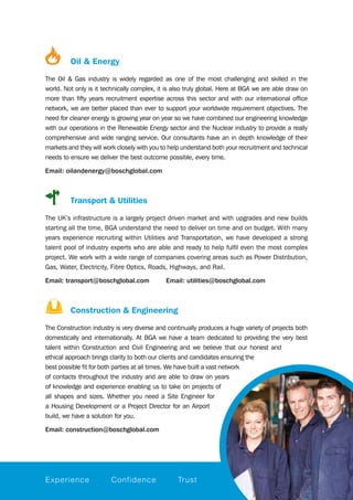 Oil & Energy
The Oil & Gas industry is widely regarded as one of the most challenging and skilled in the
world. Not only is it technically complex, it is also truly global. Here at BGA we are able draw on
more than fifty years recruitment expertise across this sector and with our international office
network, we are better placed than ever to support your worldwide requirement objectives. The
need for cleaner energy is growing year on year so we have combined our engineering knowledge
with our operations in the Renewable Energy sector and the Nuclear industry to provide a really
comprehensive and wide ranging service. Our consultants have an in depth knowledge of their
markets and they will work closely with you to help understand both your recruitment and technical
needs to ensure we deliver the best outcome possible, every time.
Email: oilandenergy@boschglobal.com
		 Transport & Utilities
The UK’s infrastructure is a largely project driven market and with upgrades and new builds
starting all the time, BGA understand the need to deliver on time and on budget. With many
years experience recruiting within Utilities and Transportation, we have developed a strong
talent pool of industry experts who are able and ready to help fulfil even the most complex
project. We work with a wide range of companies covering areas such as Power Distribution,
Gas, Water, Electricity, Fibre Optics, Roads, Highways, and Rail.  
Email: transport@boschglobal.com Email: utilities@boschglobal.com
		 Construction & Engineering
The Construction industry is very diverse and continually produces a huge variety of projects both
domestically and internationally. At BGA we have a team dedicated to providing the very best
talent within Construction and Civil Engineering and we believe that our honest and
ethical approach brings clarity to both our clients and candidates ensuring the
best possible fit for both parties at all times. We have built a vast network
of contacts throughout the industry and are able to draw on years
of knowledge and experience enabling us to take on projects of
all shapes and sizes. Whether you need a Site Engineer for
a Housing Development or a Project Director for an Airport
build, we have a solution for you.
Email: construction@boschglobal.com
Experience Confidence Trust
 