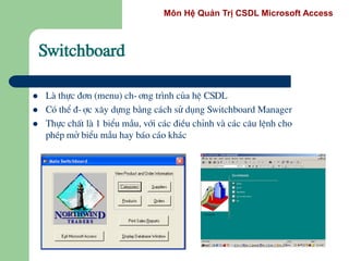 Môn Hệ Quản Trị CSDL Microsoft Access
Switchboard
 Lµ thùc ®¬n (menu) ch-¬ng tr×nh cña hÖ CSDL
 Cã thÓ ®-îc x©y dùng b»ng c¸ch sö dông Switchboard Manager
 Thùc chÊt lµ 1 biÓu mÉu, víi c¸c ®iÒu chØnh vµ c¸c c©u lÖnh cho
phÐp më biÓu mÉu hay b¸o c¸o kh¸c
 