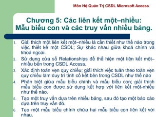 Môn Hệ Quản Trị CSDL Microsoft Access
Chương 5: Các liên kết một–nhiều:
Mẫu biểu con và các truy vấn nhiều bảng.
1. Giải thích một liên kết một–nhiều là cần thiết như thế nào trong
việc thiết kế một CSDL; Sự khác nhau giữa khoá chính và
khoá ngoài.
2. Sử dụng cửa sổ Relationships để thể hiện một liên kết một–
nhiều bên trong CSDL Access.
3. Xác định toàn vẹn quy chiếu; giải thích việc tuân theo toàn vẹn
quy chiếu làm duy trì tính cố kết bên trong CSDL như thế nào
4. Phân biệt giữa mẫu biểu chính và mẫu biểu con; giải thích
mẫu biểu con được sử dụng kết hợp với liên kết một-nhiều
như thế nào.
5. Tạo một truy vấn dựa trên nhiều bảng, sau đó tạo một báo cáo
dựa trên truy vấn đó.
6. Tạo một mẫu biểu chính chứa hai mẫu biểu con liên kết với
nhau.
 
