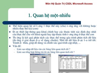 Môn Hệ Quản Trị CSDL Microsoft Access
 ThÓ hiÖn quan hÖ sè l-îng 1 thùc thÓ nµy (cha) t-¬ng øng víi kh«ng hoÆc
nhiÒu thùc thÓ kia (con)
 §-îc thiÕt lËp th«ng qua kho¸ chÝnh hay c¸c thuéc tÝnh x¸c ®Þnh duy nhÊt
cña thùc thÓ cha víi kho¸ ngoµi hay tËp thuéc tÝnh t-¬ng øng ë thùc thÓ con
 Th-êng lµ kÕt qu¶ ph©n t¸ch c¸c thùc thÓ trong qóa tr×nh ph©n tÝch d÷ liÖu
(th-êng ë giai ®o¹n ®-a vÒ d¹ng chuÈn); Nhê ®ã d÷ liÖu ®-îc l-u tr÷ tèt:
Tr¸nh d- thõa, gióp dÔ dµng vµ chÝnh x¸c qu¸ tr×nh cËp nhËt, ...
 VÊn ®Ò:
– Lµm sao nhËp d÷ liÖu vµo c¸c b¶ng liªn quan t¸ch rêi ?
– Lµm sao tæng hîp th«ng tin tõ c¸c b¶ng liªn quan t¸ch rêi ?
1. Quan hÖ mét-nhiÒu
 
