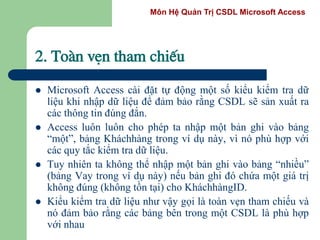 Môn Hệ Quản Trị CSDL Microsoft Access
2. Toµn vÑn tham chiÕu
 Microsoft Access cài đặt tự động một số kiểu kiểm tra dữ
liệu khi nhập dữ liệu để đảm bảo rằng CSDL sẽ sản xuất ra
các thông tin đúng đắn.
 Access luôn luôn cho phép ta nhập một bản ghi vào bảng
“một”, bảng Kháchhàng trong ví dụ này, vì nó phù hợp với
các quy tắc kiểm tra dữ liệu.
 Tuy nhiên ta không thể nhập một bản ghi vào bảng “nhiều”
(bảng Vay trong ví dụ này) nếu bản ghi đó chứa một giá trị
không đúng (không tồn tại) cho KháchhàngID.
 Kiểu kiểm tra dữ liệu như vậy gọi là toàn vẹn tham chiếu và
nó đảm bảo rằng các bảng bên trong một CSDL là phù hợp
với nhau
 