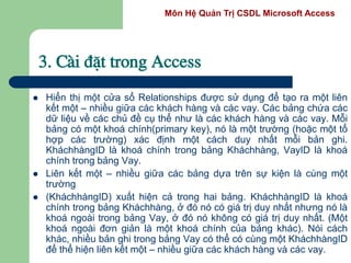 Môn Hệ Quản Trị CSDL Microsoft Access
3. Cµi ®Æt trong Access
 Hiển thị một cửa sổ Relationships được sử dụng để tạo ra một liên
kết một – nhiều giữa các khách hàng và các vay. Các bảng chứa các
dữ liệu về các chủ đề cụ thể như là các khách hàng và các vay. Mỗi
bảng có một khoá chính(primary key), nó là một trường (hoặc một tổ
hợp các trường) xác định một cách duy nhất mỗi bản ghi.
KháchhàngID là khoá chính trong bảng Kháchhàng, VayID là khoá
chính trong bảng Vay.
 Liên kết một – nhiều giữa các bảng dựa trên sự kiện là cùng một
trường
 (KháchhàngID) xuất hiện cả trong hai bảng. KháchhàngID là khoá
chính trong bảng Kháchhàng, ở đó nó có giá trị duy nhất nhưng nó là
khoá ngoài trong bảng Vay, ở đó nó không có giá trị duy nhất. (Một
khoá ngoài đơn giản là một khoá chính của bảng khác). Nói cách
khác, nhiều bản ghi trong bảng Vay có thể có cùng một KháchhàngID
để thể hiện liên kết một – nhiều giữa các khách hàng và các vay.
 