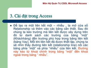 Môn Hệ Quản Trị CSDL Microsoft Access
3. Cµi ®Æt trong Access
 Để tạo ra một liên kết một – nhiều , ta mở cửa số
Relationship và thêm vào các bảng cần thiết. Sau đó
chúng ta kéo trường mà liên kết được xây dựng trên
đó từ danh sách các trường của bảng “một”
(Kháchhàng) đến trường phù hợp trong bảng liên kết
(bảng Vay). Mỗi khi liên kết đã được thiết lập, chúng ta
sẽ nhìn thấy đường liên kết (relationship line) nối các
bảng phía “một” và phía “nhiều” của liên kết. Đường
này kéo từ khoá chính trong bảng “một” đến khoá
ngoài trong bảng “ nhiều”.
 