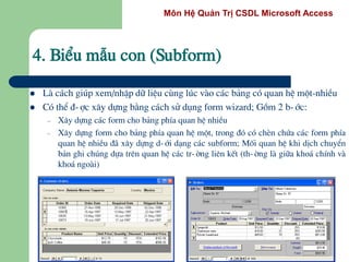 Môn Hệ Quản Trị CSDL Microsoft Access
4. BiÓu mÉu con (Subform)
 Lµ c¸ch gióp xem/nhËp d÷ liÖu cïng lóc vµo c¸c b¶ng cã quan hÖ mét-nhiÒu
 Cã thÓ ®-îc x©y dùng b»ng c¸ch sö dông form wizard; Gåm 2 b-íc:
– X©y dùng c¸c form cho b¶ng phÝa quan hÖ nhiÒu
– X©y dùng form cho b¶ng phÝa quan hÖ mét, trong ®ã cã chÌn chøa c¸c form phÝa
quan hÖ nhiÒu ®· x©y dùng d-íi d¹ng c¸c subform; Mèi quan hÖ khi dÞch chuyÓn
b¶n ghi chóng dùa trªn quan hÖ c¸c tr-êng liªn kÕt (th-êng lµ gi÷a kho¸ chÝnh vµ
kho¸ ngoµi)
 