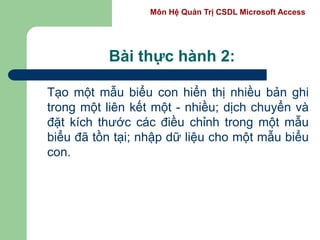 Môn Hệ Quản Trị CSDL Microsoft Access
Bài thực hành 2:
Tạo một mẫu biểu con hiển thị nhiều bản ghi
trong một liên kết một - nhiều; dịch chuyển và
đặt kích thước các điều chỉnh trong một mẫu
biểu đã tồn tại; nhập dữ liệu cho một mẫu biểu
con.
 