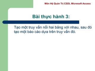 Môn Hệ Quản Trị CSDL Microsoft Access
Bài thực hành 3:
Tạo một truy vấn nối hai bảng với nhau, sau đó
tạo một báo cáo dựa trên truy vấn đó.
 