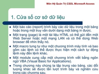 Môn Hệ Quản Trị CSDL Microsoft Access
1. Cửa sổ cơ sở dữ liệu
 Một báo cáo (report) trình bày các dữ liệu trong một bảng
hoặc trong một truy vấn dưới dạng một bảng in được.
 Một trang (page) là một tài liệu HTML có thể gửi đến một
Web Server hoặc một mạng LAN và có thể dùng Web
browser để nhìn thấy nó.
 Một macro tưng tự như một chương trình máy tính và bao
gồm các lệnh có thể được thực hiện một cách tự động
lệnh này đến lệnh khác.
 Một module cung cấp một chương trình viết bằng ngôn
ngữ VBA (Visual Basic for Applications).
 Trong chương này chúng ta tập trung vào bảng, các đối
tượng khác sẽ được lần lượt trình bày và nghiên cứu
trong các chương sau.
 