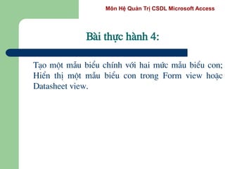 Môn Hệ Quản Trị CSDL Microsoft Access
Bµi thùc hµnh 4:
T¹o mét mÉu biÓu chÝnh víi hai møc mÉu biÓu con;
HiÓn thÞ mét mÉu biÓu con trong Form view hoÆc
Datasheet view.
 