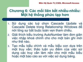 Môn Hệ Quản Trị CSDL Microsoft Access
Chương 6: Các mối liên kết nhiều-nhiều:
Một hệ thống phức tạp hơn
1. Sử dụng các tuỳ chọn Cascade Update và
Cascade Delete trong Relationship Windows để
nới lỏng sự bắt buộc toàn vẹn tham chiếu.
2. Giải thích kiểu trường AutoNumber làm đơn giản
việc nhập khoá chính cho cho một bản ghi mới
như thế nào.
3. Tạo mẫu biểu chính và mẫu biểu con dựa trên
một truy vấn; thảo luận ưu điểm của việc sử
dụng các truy vấn làm nền cho một mẫu biểu
hoặc một báo cáo so với việc sử dụng bảng.
 