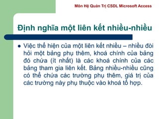 Môn Hệ Quản Trị CSDL Microsoft Access
Định nghĩa một liên kết nhiều-nhiều
 Việc thể hiện của một liên kết nhiều – nhiều đòi
hỏi một bảng phụ thêm, khoá chính của bảng
đó chứa (ít nhất) là các khoá chính của các
bảng tham gia liên kết. Bảng nhiều-nhiều cũng
có thể chứa các trường phụ thêm, giá trị của
các trường này phụ thuộc vào khoá tổ hợp.
 