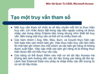 Môn Hệ Quản Trị CSDL Microsoft Access
Tạo một truy vấn tham số
 Một truy vấn tham số nhắc ta về tiêu chuẩn mỗi khi ta thực hiện
truy vấn. Lời nhắc được đặt trong cặp dấu ngoặc vuông và được
nhập vào trong dòng Criteria bên trong khung nhìn thiết kế truy
vấn. Bên trong một truy vấn có thể chỉ ra nhiều tham số.
 Các hàm nhóm ( Avg, Min, Max, Sum, và Count) thực hiện các
tính toán trên các nhóm bản ghi. Việc thực hiện truy vấn làm hiển
thị một bản ghi nhóm cho mỗi nhóm và các bản ghi riêng rẽ không
được xuất hiện. Việc cập nhất các bản ghi riêng rẽ là không thực
hiện được đối với kiểu truy vấn này.
 Các bảng có thể được thêm vào một cơ sở dữ liệu Access mà
không làm ảnh hưởng dến các dữ liệu trong các bảng đã tồn tại.
Lệnh Get External Data cho phép ta nhập khẩu các đối tượng từ
cơ sở dữ liệu khác.
 