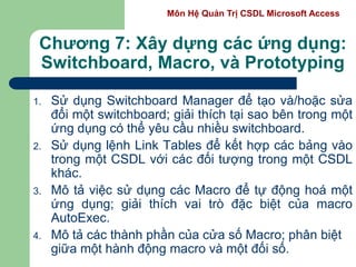 Môn Hệ Quản Trị CSDL Microsoft Access
Chương 7: Xây dựng các ứng dụng:
Switchboard, Macro, và Prototyping
1. Sử dụng Switchboard Manager để tạo và/hoặc sửa
đổi một switchboard; giải thích tại sao bên trong một
ứng dụng có thể yêu cầu nhiều switchboard.
2. Sử dụng lệnh Link Tables để kết hợp các bảng vào
trong một CSDL với các đối tượng trong một CSDL
khác.
3. Mô tả việc sử dụng các Macro để tự động hoá một
ứng dụng; giải thích vai trò đặc biệt của macro
AutoExec.
4. Mô tả các thành phần của cửa số Macro; phân biệt
giữa một hành động macro và một đối số.
 