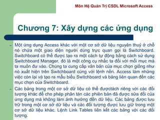 Môn Hệ Quản Trị CSDL Microsoft Access
Chương 7: Xây dựng các ứng dụng
– Một ứng dụng Access khác với một cơ sở dữ liệu nguyên thuỷ ở chỗ
nó chứa một giao diện người dùng trực quan gọi là Switchboard.
Switchboard có thể được tạo ra một cách tự động bằng cách sử dụng
Switchboard Manager, đó là một công cụ nhắc ta đối với mỗi mục mà
ta muốn đư vào. Chúng ta cung cấp văn bản của mục chọn giống như
nó xuất hiện trên Switchboard cùng với lệnh nền. Access làm những
việc còn lại và tạo ra mẫu biểu Switchboard và bảng liên quan đến các
mục chọn của Switchboard.
– Các bảng trong một cơ sở dữ liệu có thể đượctách riêng với các đối
tượng khác để cho phép phân tán các phiên bản đã được sửa đổi của
ứng dụng mà không làm ảnh hưởng đến dữ liệu. Các bảng được lưu
trữ trong một cơ sở dữ liệu và các đối tượng được lưu giữ trong một
cơ sở dữ liệu khác. Lệnh Link Tables liên kết các bảng với các đối
tượng.
 