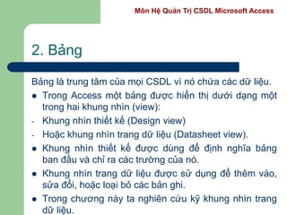 Môn Hệ Quản Trị CSDL Microsoft Access
2. Bảng
Bảng là trung tâm của mọi CSDL vì nó chứa các dữ liệu.
 Trong Access một bảng được hiển thị dưới dạng một
trong hai khung nhìn (view):
- Khung nhìn thiết kế (Design view)
- Hoặc khung nhìn trang dữ liệu (Datasheet view).
 Khung nhìn thiết kế được dùng để định nghĩa bảng
ban đầu và chỉ ra các trường của nó.
 Khung nhìn trang dữ liệu được sử dụng để thêm vào,
sửa đổi, hoặc loại bỏ các bản ghi.
 Trong chương này ta nghiên cứu kỹ khung nhìn trang
dữ liệu.
 