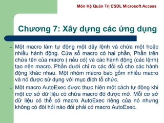 Môn Hệ Quản Trị CSDL Microsoft Access
Chương 7: Xây dựng các ứng dụng
– Một macro làm tự động một dãy lệnh và chứa một hoặc
nhiều hành động. Cửa sổ macro có hai phần, Phần trên
chứa tên của macro ( nếu có) và các hành động (các lệnh)
tạo nên macro. Phần dưới chỉ ra các đối số cho các hành
động khác nhau. Một nhóm macro bao gồm nhiều macro
và nó được sử dụng với mục đích tổ chức.
– Một macro AutoExec được thực hiện một cách tự động khi
một cơ sở dữ liệu có chứa macro đó được mở. Mỗi cơ sở
dữ liệu có thể có macro AutoExec riêng của nó nhưng
không có đòi hỏi nào đòi phải có macro AutoExec.
 