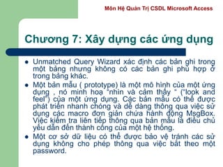 Môn Hệ Quản Trị CSDL Microsoft Access
Chương 7: Xây dựng các ứng dụng
 Unmatched Query Wizard xác định các bản ghi trong
một bảng nhưng không có các bản ghi phù hợp ở
trong bảng khác.
 Một bản mẫu ( prototype) là một mô hình của một ứng
dụng , nó minh hoạ “nhìn và cảm thấy “ (“look and
feel”) của một ứng dụng. Các bản mẫu có thể được
phát triển nhanh chóng và dễ dàng thông qua việc sử
dụng các macro đơn giản chứa hành động MsgBox.
Việc kiểm tra liên tiếp thông qua bản mẫu là điều chủ
yếu dẫn đến thành công của một hệ thống.
 Một cơ sở dữ liệu có thể được bảo vệ tránh các sử
dụng không cho phép thông qua việc bắt theo một
password.
 
