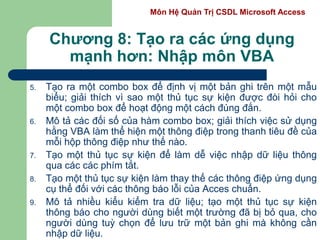 Môn Hệ Quản Trị CSDL Microsoft Access
Chương 8: Tạo ra các ứng dụng
mạnh hơn: Nhập môn VBA
5. Tạo ra một combo box để định vị một bản ghi trên một mẫu
biểu; giải thích vì sao một thủ tục sự kiện được đòi hỏi cho
một combo box để hoạt động một cách đúng đắn.
6. Mô tả các đối số của hàm combo box; giải thích việc sử dụng
hằng VBA làm thể hiện một thông điệp trong thanh tiêu đề của
mỗi hộp thông điệp như thế nào.
7. Tạo một thủ tục sự kiện để làm dễ việc nhập dữ liệu thông
qua các các phím tắt.
8. Tạo một thủ tục sự kiện làm thay thế các thông điệp ứng dụng
cụ thể đối với các thông báo lỗi của Acces chuẩn.
9. Mô tả nhiều kiểu kiểm tra dữ liệu; tạo một thủ tục sự kiện
thông báo cho người dùng biết một trường đã bị bỏ qua, cho
người dùng tuỳ chọn để lưu trữ một bản ghi mà không cần
nhập dữ liệu.
 
