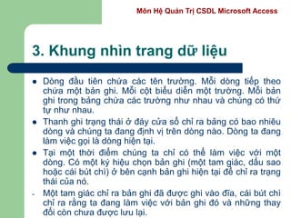 Môn Hệ Quản Trị CSDL Microsoft Access
3. Khung nhìn trang dữ liệu
 Dòng đầu tiên chứa các tên trường. Mỗi dòng tiếp theo
chứa một bản ghi. Mỗi cột biểu diễn một trường. Mỗi bản
ghi trong bảng chứa các trường như nhau và chúng có thứ
tự như nhau.
 Thanh ghi trạng thái ở đáy cửa sổ chỉ ra bảng có bao nhiêu
dòng và chúng ta đang định vị trên dòng nào. Dòng ta đang
làm việc gọi là dòng hiện tại.
 Tại một thời điểm chúng ta chỉ có thể làm việc với một
dòng. Có một ký hiệu chọn bản ghi (một tam giác, dấu sao
hoặc cái bút chì) ở bên cạnh bản ghi hiện tại để chỉ ra trạng
thái của nó.
- Một tam giác chỉ ra bản ghi đã được ghi vào đĩa, cái bút chì
chỉ ra rằng ta đang làm việc với bản ghi đó và những thay
đổi còn chưa được lưu lại.
 