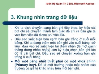Môn Hệ Quản Trị CSDL Microsoft Access
3. Khung nhìn trang dữ liệu
- Khi ta dịch chuyển sang bản ghi tiếp theo, ký hiệu cái
bút chì sẽ chuyển thành tam giác để chỉ ra bản ghi ta
vừa làm việc đã được lưu vào đĩa.
- Dấu sao xuất hiện bên cạnh bản ghi trắng ở cuối mỗi
bảng. Khi ta đang thêm một bản ghi vào cuối bảng, dữ
liệu đưa vào sẽ xuất hiện tại điểm nhận (là một gạch
thẳng đứng nhấp nháy) còn ký hiệu chọn bản ghi lúc
đó là cái bút chì. Dấu sao sẽ chuyển xuống bản ghi
trắng ở cuối bảng.
 Mỗi một bảng nhất thiết phải có một khoá chính
(Primary key). Đó là một trường hoặc một nhóm các
trường có giá trị khác nhau trên mỗi bản ghi.
 