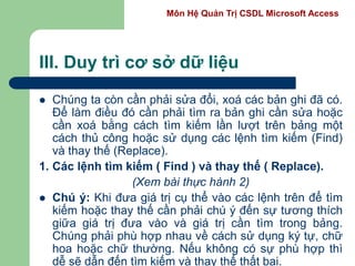 Môn Hệ Quản Trị CSDL Microsoft Access
III. Duy trì cơ sở dữ liệu
 Chúng ta còn cần phải sửa đổi, xoá các bản ghi đã có.
Để làm điều đó cần phải tìm ra bản ghi cần sửa hoặc
cần xoá bằng cách tìm kiếm lần lượt trên bảng một
cách thủ công hoặc sử dụng các lệnh tìm kiếm (Find)
và thay thế (Replace).
1. Các lệnh tìm kiếm ( Find ) và thay thế ( Replace).
(Xem bài thực hành 2)
 Chú ý: Khi đưa giá trị cụ thể vào các lệnh trên để tìm
kiếm hoặc thay thế cần phải chú ý đến sự tương thích
giữa giá trị đưa vào và giá trị cần tìm trong bảng.
Chúng phải phù hợp nhau về cách sử dụng ký tự, chữ
hoa hoặc chữ thường. Nếu không có sự phù hợp thì
dễ sẽ dẫn đến tìm kiếm và thay thế thất bại.
 