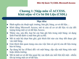 Môn Hệ Quản Trị CSDL Microsoft Access
Chương 1: Nhập môn về ACCESS.
Khái niệm về Cơ Sở Dữ Liệu (CSDL)
Mục tiêu:
 Định nghĩa các thuật ngữ: trường, bản ghi, bảng, cơ sở dữ liệu…
 Khởi động Microsoft Access; mô tả cửa sổ cơ sở dữ liệu và các đối
tượng trong một cơ sở dữ liệu Access.
 Thêm vào, sửa đổi, loại bỏ các bản ghi bên trong một bảng; sử dụng
lệnh Find để định vị một bản ghi cụ thể.
 Mô tả một bộ chọn bản ghi; giải thích khi nào các thay đổi được ghi
vào một bảng.
 Giải thích tầm quan trọng của của việc làm có giá trị của dữ liệu trong
bảo trì bảng.
 Áp dụng bộ lọc (Filter) đối với một bảng; sắp xếp một bảng trên một
hoặc nhiều trường.
 Mô tả một cơ sở dữ liệu quan hệ; xác định các mối liên kết một - nhiều
tồn tại trong một cơ sở dữ liệu.
 