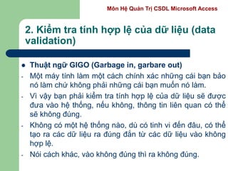 Môn Hệ Quản Trị CSDL Microsoft Access
2. Kiểm tra tính hợp lệ của dữ liệu (data
validation)
 Thuật ngữ GIGO (Garbage in, garbare out)
- Một máy tính làm một cách chính xác những cái bạn bảo
nó làm chứ không phải những cái bạn muốn nó làm.
- Vì vậy bạn phải kiểm tra tính hợp lệ của dữ liệu sẽ được
đưa vào hệ thống, nếu không, thông tin liên quan có thể
sẽ không đúng.
- Không có một hệ thống nào, dù có tinh vi đến đâu, có thể
tạo ra các dữ liệu ra đúng đắn từ các dữ liệu vào không
hợp lệ.
- Nói cách khác, vào không đúng thì ra không đúng.
 