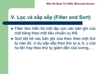 Môn Hệ Quản Trị CSDL Microsoft Access
V. Lọc và sắp xếp (Filter and Sort)
 Filter làm hiển thị một tập con các bản ghi của
một bảng theo một tiêu chuẩn cụ thể.
 Sort liệt kê các bản ghi của theo theo một thứ
tự nào đó, ví dụ sắp xếp theo thứ tự a, b, c của
họ tên hay theo thứ tự giảm dần của lương,.. .
 