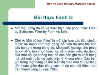 Môn Hệ Quản Trị CSDL Microsoft Access
Bài thực hành 3:
 Mở một bảng đã có và thực hiện các phép toán: Filter
by Selection, Filter by Form và Sort.
 Chú ý: Một bộ lọc (filter) là một tập hợp các tiêu chuẩn
được áp dụng cho một bảng để hiển thị một tập con
các bản ghi trong bảng đó. Microsoft Access cho phép
ta lọc bằng lựa chọn hoặc lọc bằng mẫu biểu. Áp dụng
của một bộ lọc không loại bỏ các bản ghi ra khỏi bảng
mà chỉ ngăn cần nó xuất hiện ở khung nhìn. Các bản
ghi trong một bảng có thể hiển thị theo một thứ tự tăng
dần hoặc giảm dần bằng cách nhắp các nút thích hợp
trên thanh công cụ của CSDL.
 