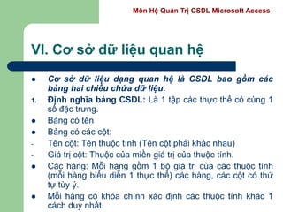 Môn Hệ Quản Trị CSDL Microsoft Access
VI. Cơ sở dữ liệu quan hệ
 Cơ sở dữ liệu dạng quan hệ là CSDL bao gồm các
bảng hai chiều chứa dữ liệu.
1. Định nghĩa bảng CSDL: Là 1 tập các thực thể có cùng 1
số đặc trưng.
 Bảng có tên
 Bảng có các cột:
- Tên cột: Tên thuộc tính (Tên cột phải khác nhau)
- Giá trị cột: Thuộc của miền giá trị của thuộc tính.
 Các hàng: Mỗi hàng gồm 1 bộ giá trị của các thuộc tính
(mỗi hàng biểu diễn 1 thực thể) các hàng, các cột có thứ
tự tùy ý.
 Mỗi hàng có khóa chính xác định các thuộc tính khác 1
cách duy nhất.
 