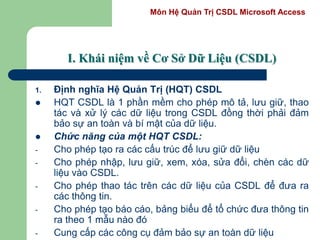 Môn Hệ Quản Trị CSDL Microsoft Access
I. Khái niệm về Cơ Sở Dữ Liệu (CSDL)
1. Định nghĩa Hệ Quản Trị (HQT) CSDL
 HQT CSDL là 1 phần mềm cho phép mô tả, lưu giữ, thao
tác và xử lý các dữ liệu trong CSDL đồng thời phải đảm
bảo sự an toàn và bí mật của dữ liệu.
 Chức năng của một HQT CSDL:
- Cho phép tạo ra các cấu trúc để lưu giữ dữ liệu
- Cho phép nhập, lưu giữ, xem, xóa, sửa đổi, chèn các dữ
liệu vào CSDL.
- Cho phép thao tác trên các dữ liệu của CSDL để đưa ra
các thông tin.
- Cho phép tạo báo cáo, bảng biểu để tổ chức đưa thông tin
ra theo 1 mẫu nào đó
- Cung cấp các công cụ đảm bảo sự an toàn dữ liệu
 