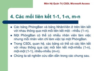 Môn Hệ Quản Trị CSDL Microsoft Access
4. Các mối liên kết 1-1, 1-n, m-n
 Các bảng PhòngBan và bảng NhânViên ở trên liên kết
với nhau thông qua một mối liên kết một - nhiều (1–n).
 Một PhòngBan có thể có nhiều nhân viên làm việc
nhưng mỗi nhân viên chỉ làm việc tại một PhòngBan.
 Trong CSDL quan hệ, các bảng có thể có các liên kết
với nhau thông qua các mối liên kết một-nhiều (1-n),
một-một (1-1), nhiều-nhiều (m-n).
 Chúng ta sẽ nghiên cứu dần dần trong các chưng sau.
 