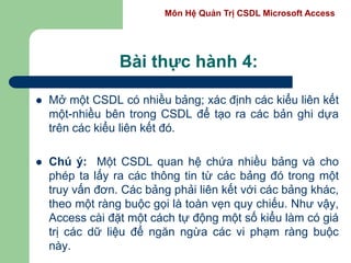 Môn Hệ Quản Trị CSDL Microsoft Access
Bài thực hành 4:
 Mở một CSDL có nhiều bảng; xác định các kiểu liên kết
một-nhiều bên trong CSDL để tạo ra các bản ghi dựa
trên các kiểu liên kết đó.
 Chú ý: Một CSDL quan hệ chứa nhiều bảng và cho
phép ta lấy ra các thông tin từ các bảng đó trong một
truy vấn đơn. Các bảng phải liên kết với các bảng khác,
theo một ràng buộc gọi là toàn vẹn quy chiếu. Như vậy,
Access cài đặt một cách tự động một số kiểu làm có giá
trị các dữ liệu để ngăn ngừa các vi phạm ràng buộc
này.
 