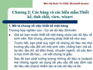 Môn Hệ Quản Trị CSDL Microsoft Access
Chương 2: Các bảng và các biểu mẫu:Thiết
kế, tính chất, view, wizart
1. Mô tả chung về việc thiết kế một bảng
Trường hợp nghiên cứu : Cơ sở dữ liệu Sinhviên
 Giả sử bạn muốn thiết kế một bảng chứa các dữ liệu về
sinh viên. Nói chung, phương pháp thiết kế như sau:
- Trước hết, bạn phải suy nghĩ về những dữ liệu mà nhà
trường yêu cầu đối với một sinh viên, chẳng hạn: mã số,
họ tên, địa chỉ, số điện thoại, chuyên ngành, số các đơn
vị học trình đã học,…và viết chúng ra giấy.
- Sau đó bạn phải tưởng tượng những dữ liệu ra (output)
mà những người sử dụng sẽ yêu cầu để xác định các
dữ liệu vào (input) nhằm tạo ra các dữ liệu ra đó.
 