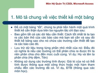 Môn Hệ Quản Trị CSDL Microsoft Access
1. Mô tả chung về việc thiết kế một bảng
 Để có một bảng “tốt”, chúng ta phải tiến hành một quá trình
thiết kế cẩn thận dựa trên ba nguyên tắc chỉ đạo sau:
- Bao gồm tất cả các dữ liệu cần thiết: Cách tốt nhất là ta tạo
ra các bản thô của các báo cáo mà bạn sẽ cần và sau đó
thiết kế bảng sao cho nó chứa các trường cần thiết để tạo
ra các báo cáo đó.
- Lưu trữ dữ liệu trong từng phần nhỏ nhất của nó: Điều đó
có nghĩa là nếu các trường có thể phân chia ra được thì ta
nên phân chia cho đến mức cuối cùng. Ví dụ: Họ và tên ta
phân chia (Họ đệm, Tên)
- Không sử dụng các trường tính được: Giá trị của nó có thể
tính được thông qua một công thức hoặc một hàm tham
chiếu đến các trường đã có. Ví dụ, ĐTB (thông qua các
môn học).
 