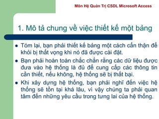 Môn Hệ Quản Trị CSDL Microsoft Access
1. Mô tả chung về việc thiết kế một bảng
 Tóm lại, bạn phải thiết kế bảng một cách cẩn thận để
khỏi bị thất vọng khi nó đã được cài đặt.
 Bạn phải hoàn toàn chắc chắn rằng các dữ liệu được
đưa vào hệ thống là đủ để cung cấp các thông tin
cần thiết, nếu không, hệ thống sẽ bị thất bại.
 Khi xây dựng hệ thống, bạn phải nghĩ đến việc hệ
thống sẽ tồn tại khá lâu, vì vậy chúng ta phải quan
tâm đến những yêu cầu trong tưng lai của hệ thống.
 