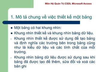 Môn Hệ Quản Trị CSDL Microsoft Access
1. Mô tả chung về việc thiết kế một bảng
 Một bảng có hai khung nhìn:
 Khung nhìn thiết kế và khung nhìn bảng dữ liệu.
- Khung nhìn thiết kế được sử dụng để tạo bảng
và định nghĩa các trường bên trong bảng cũng
như là kiểu dữ liệu và các tính chất của mỗi
trường.
- Khung nhìn bảng dữ liệu được sử dụng sau khi
bảng đã được tạo để thêm, sửa đổi và xoá các
bản ghi
 