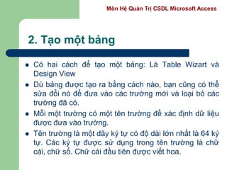 Môn Hệ Quản Trị CSDL Microsoft Access
2. Tạo một bảng
 Có hai cách để tạo một bảng: Là Table Wizart và
Design View
 Dù bảng được tạo ra bằng cách nào, bạn cũng có thể
sửa đổi nó để đưa vào các trường mới và loại bỏ các
trường đã có.
 Mỗi một trường có một tên trường để xác định dữ liệu
được đưa vào trường.
 Tên trường là một dãy ký tự có độ dài lớn nhất là 64 ký
tự. Các ký tự được sử dụng trong tên trường là chữ
cái, chữ số. Chữ cái đầu tiên được viết hoa.
 