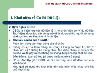 Môn Hệ Quản Trị CSDL Microsoft Access
I. Khái niệm về Cơ Sở Dữ Liệu
2. Định nghĩa CSDL:
 CSDL là 1 tập hợp các dữ liệu về 1 “tổ chức” nào đó (ví dụ dữ liệu
Thư Viện), được lưu giữ trong máy tính, được nhiều người sử dụng
và được tổ chức theo mô hình dữ liệu.
 Các tiêu chuẩn của 1 CSDL:
- Phản ánh đúng đắn hoạt động của tổ chức
- Không có sự dư thừa thông tin (cùng 1 thông tin được lưu trữ ở
nhiều nơi và 1 thông tin mang nhiều tên khác nhau) vì nó làm tốn
bộ nhớ và dễ gây ra các thông tin không đúng khi cập nhật dữ liệu.
- Đảm bảo an toàn dữ liệu (vì được nhiều người sử dụng)
- Có sự độc lập giữa CSDL và các chương trình để đảm bảo cho
việc bảo trì
- Hiệu quả sử dụng tốt: khai thác trên các máy khác nhau cho kết
quả như nhau.
 