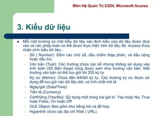 Môn Hệ Quản Trị CSDL Microsoft Access
3. Kiểu dữ liệu
 Mỗi một trường có một kiểu dữ liệu xác định kiểu của dữ liệu được đưa
vào và các phép toán có thể được thực hiện trên dữ liệu đó. Access thừa
nhận chín kiểu dữ liệu :
- Số ( Number): Gồm các chữ số, dấu chấm thập phân, và dấu cộng
hoặc dấu trừ.
- Văn bản (Text): Các trường chứa các số nhưng không sử dụng vào
tính toán (Số điện thoại) cũng được xem như trường văn bản. Một
trường văn bản có thể lưu giữ tới 255 ký tự
- Ký ức (Memo): Chứa đến 64000 ký tự. Các trường ký ức được sử
dụng để lưu giữ các dữ liệu dài, có tính chất mô tả.
- Ngày/giờ (Date/Time)
- Tiền tệ (Currency)
- Có/Không (Yes/No): Sử dụng một trong hai giá trị Yes hoặc No, True
hoặc False, On hoặc Off
- OLE Object: Bao gồm như tiếng nói và đồ hoạ
- Hyperlink chứa các địa chỉ Web ( URL).
 