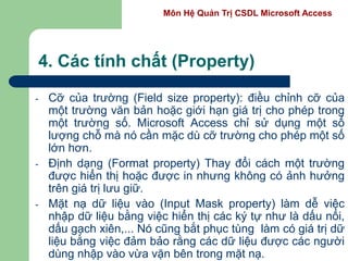 Môn Hệ Quản Trị CSDL Microsoft Access
4. Các tính chất (Property)
- Cỡ của trường (Field size property): điều chỉnh cỡ của
một trường văn bản hoặc giới hạn giá trị cho phép trong
một trường số. Microsoft Access chỉ sử dụng một số
lượng chỗ mà nó cần mặc dù cỡ trường cho phép một số
lớn hơn.
- Định dạng (Format property) Thay đổi cách một trường
được hiển thị hoặc được in nhưng không có ảnh hưởng
trên giá trị lưu giữ.
- Mặt nạ dữ liệu vào (Input Mask property) làm dễ việc
nhập dữ liệu bằng việc hiển thị các ký tự như là dấu nối,
dấu gạch xiên,... Nó cũng bắt phục tùng làm có giá trị dữ
liệu bằng việc đảm bảo rằng các dữ liệu được các người
dùng nhập vào vừa vặn bên trong mặt nạ.
 